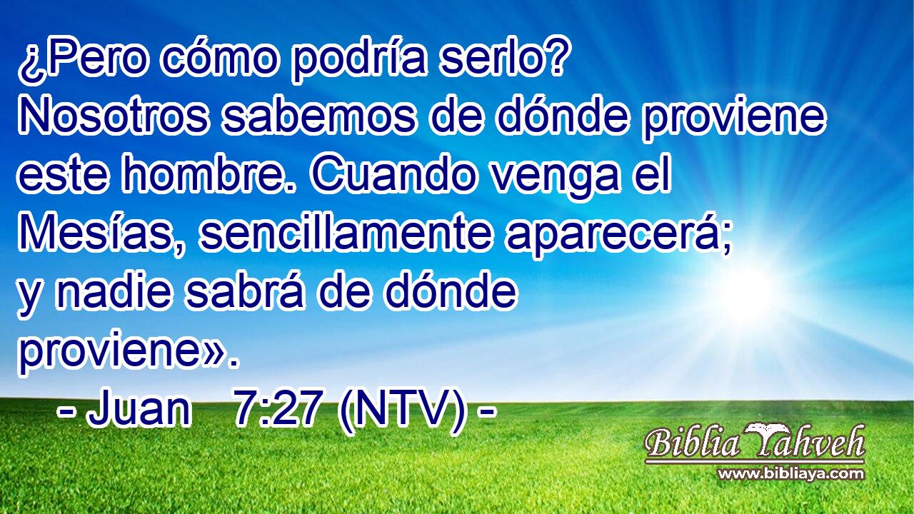 ¿Pero cómo podría serlo? Nosotros sabemos de dónde proviene este hombre. Cuando venga el Mesías, sencillamente aparecerá; y nadie sabrá de dónde proviene».