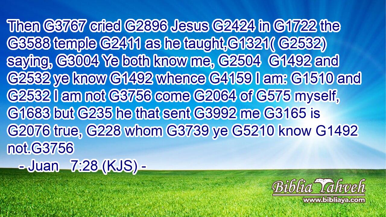 Then G3767 cried G2896 Jesus G2424 in G1722 the G3588 temple G2411 as he taught,G1321( G2532) saying, G3004 Ye both know me, G2504  G1492 and G2532 ye know G1492 whence G4159 I am: G1510 and G2532 I am not G3756 come G2064 of G575 myself, G1683 but G235 he that sent G3992 me G3165 is G2076 true, G228 whom G3739 ye G5210 know G1492 not.G3756