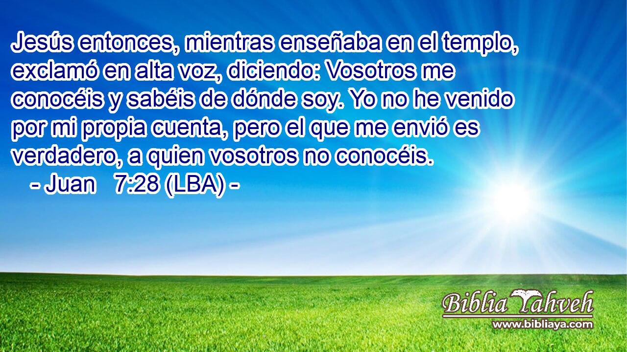 Jesús entonces, mientras enseñaba en el templo, exclamó en alta voz, diciendo: Vosotros me conocéis y sabéis de dónde soy. Yo no he venido por mi propia cuenta, pero el que me envió es verdadero, a quien vosotros no conocéis.