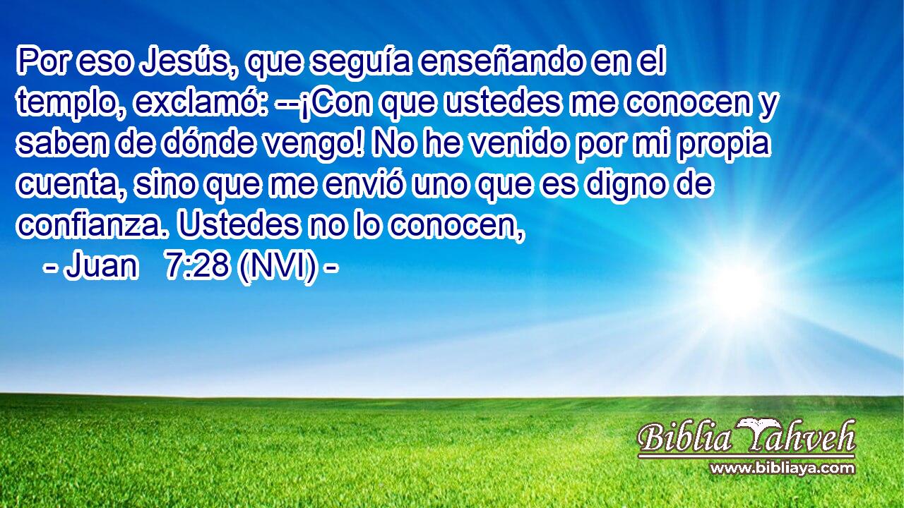  Por eso Jesús, que seguía enseñando en el templo, exclamó: --¡Con que ustedes me conocen y saben de dónde vengo! No he venido por mi propia cuenta, sino que me envió uno que es digno de confianza. Ustedes no lo conocen, 