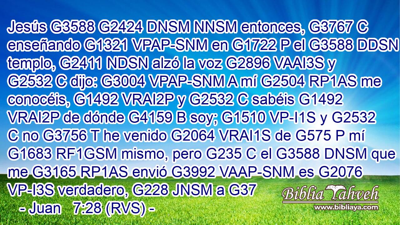 Jesús G3588 G2424 DNSM NNSM entonces, G3767 C enseñando G1321 VPAP-SNM en G1722 P el G3588 DDSN templo, G2411 NDSN alzó la voz G2896 VAAI3S y G2532 C dijo: G3004 VPAP-SNM A mí G2504 RP1AS me conocéis, G1492 VRAI2P y G2532 C sabéis G1492 VRAI2P de dónde G4159 B soy; G1510 VP-I1S y G2532 C no G3756 T he venido G2064 VRAI1S de G575 P mí G1683 RF1GSM mismo, pero G235 C el G3588 DNSM que me G3165 RP1AS envió G3992 VAAP-SNM es G2076 VP-I3S verdadero, G228 JNSM a G37