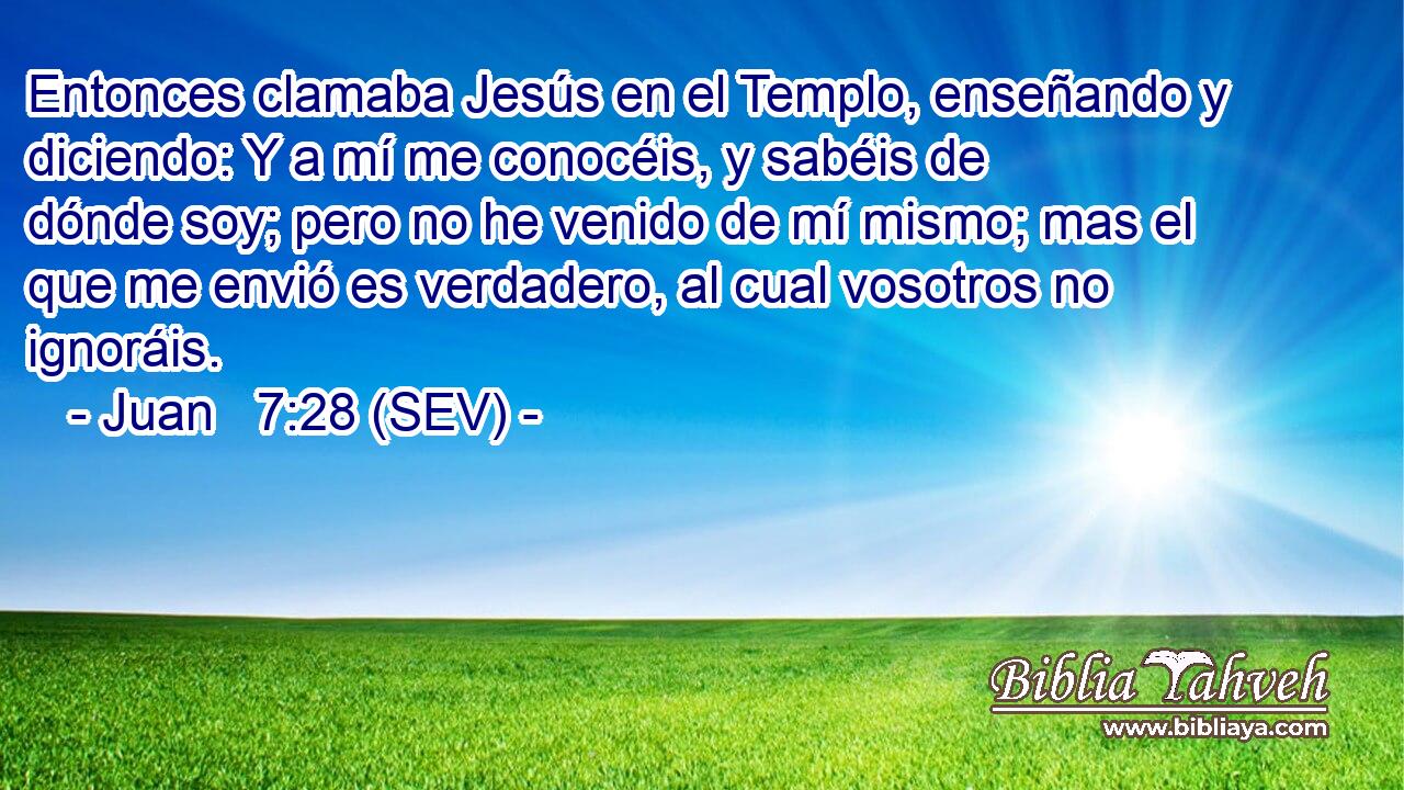Entonces clamaba Jesús en el Templo, enseñando y diciendo: Y a mí me conocéis, y sabéis de dónde soy; pero no he venido de mí mismo; mas el que me envió es verdadero, al cual vosotros no ignoráis.