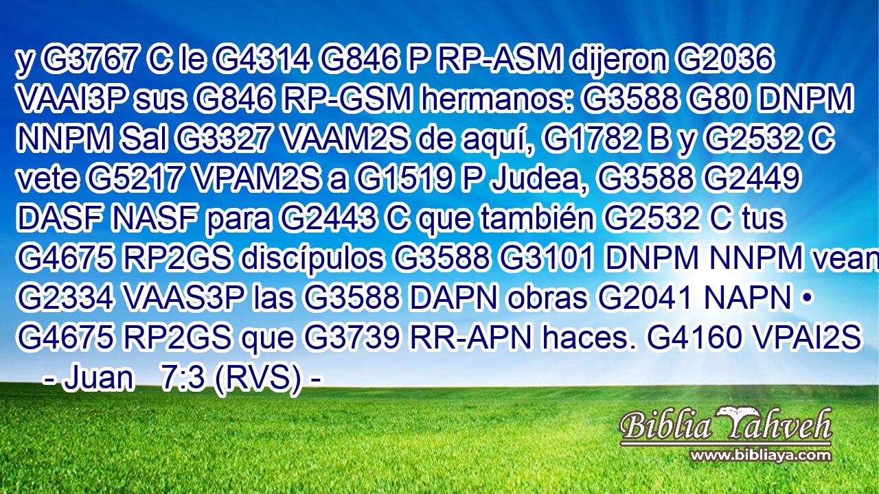 y G3767 C le G4314 G846 P RP-ASM dijeron G2036 VAAI3P sus G846 RP-GSM hermanos: G3588 G80 DNPM NNPM Sal G3327 VAAM2S de aquí, G1782 B y G2532 C vete G5217 VPAM2S a G1519 P Judea, G3588 G2449 DASF NASF para G2443 C que también G2532 C tus G4675 RP2GS discípulos G3588 G3101 DNPM NNPM vean G2334 VAAS3P las G3588 DAPN obras G2041 NAPN • G4675 RP2GS que G3739 RR-APN haces. G4160 VPAI2S 
