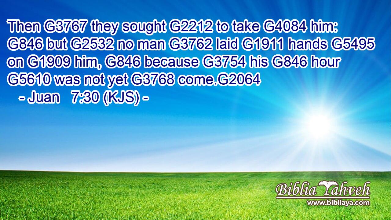 Then G3767 they sought G2212 to take G4084 him: G846 but G2532 no man G3762 laid G1911 hands G5495 on G1909 him, G846 because G3754 his G846 hour G5610 was not yet G3768 come.G2064