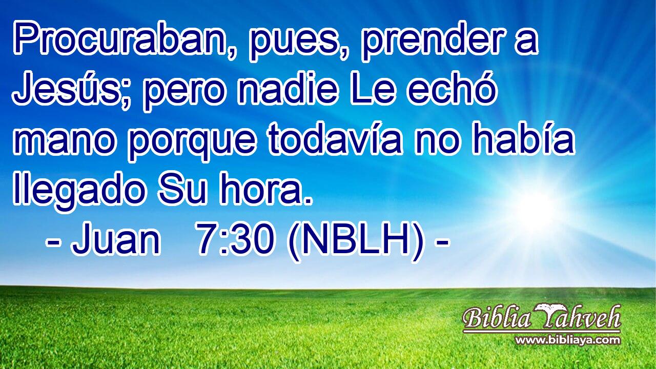  Procuraban, pues, prender a Jesús; pero nadie Le echó mano porque todavía no había llegado Su hora. 