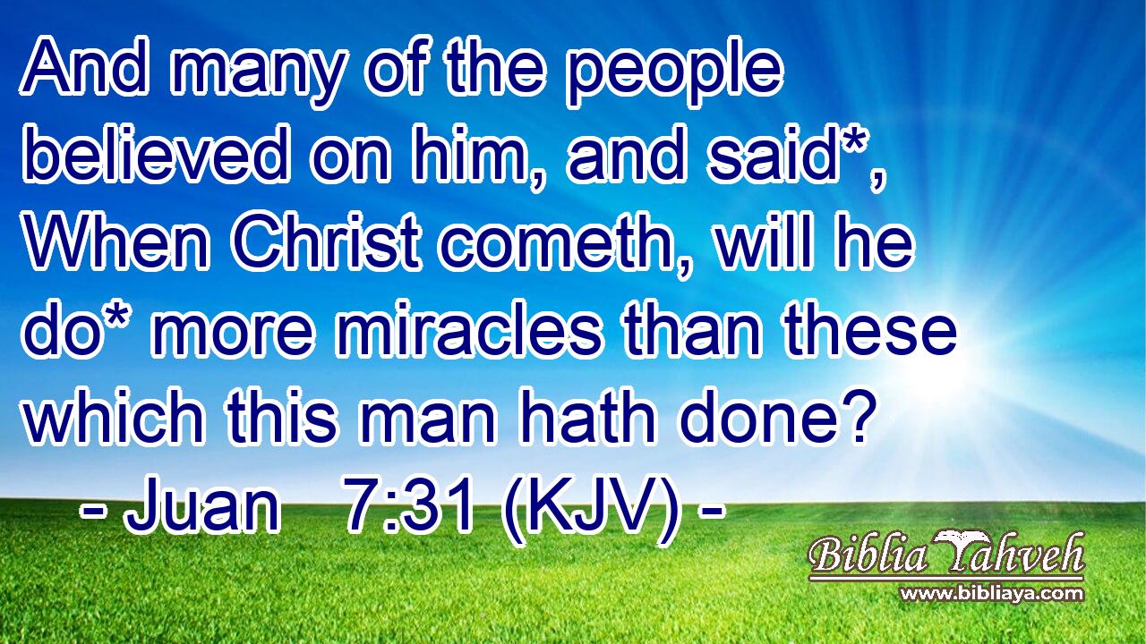 And many of the people believed on him, and said*, When Christ cometh, will he do* more miracles than these which this man hath done?