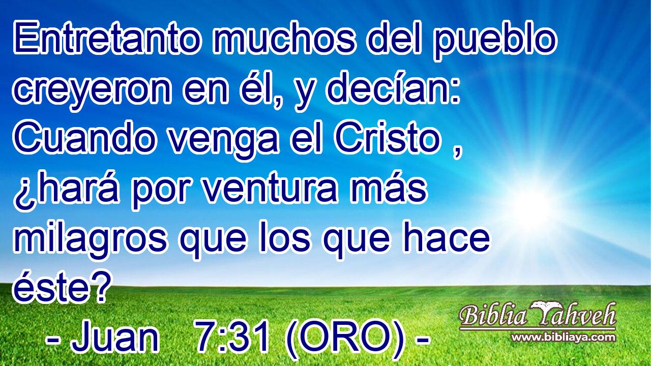  Entretanto muchos del pueblo creyeron en él, y decían: Cuando venga el Cristo , ¿hará por ventura más milagros que los que hace éste? 
