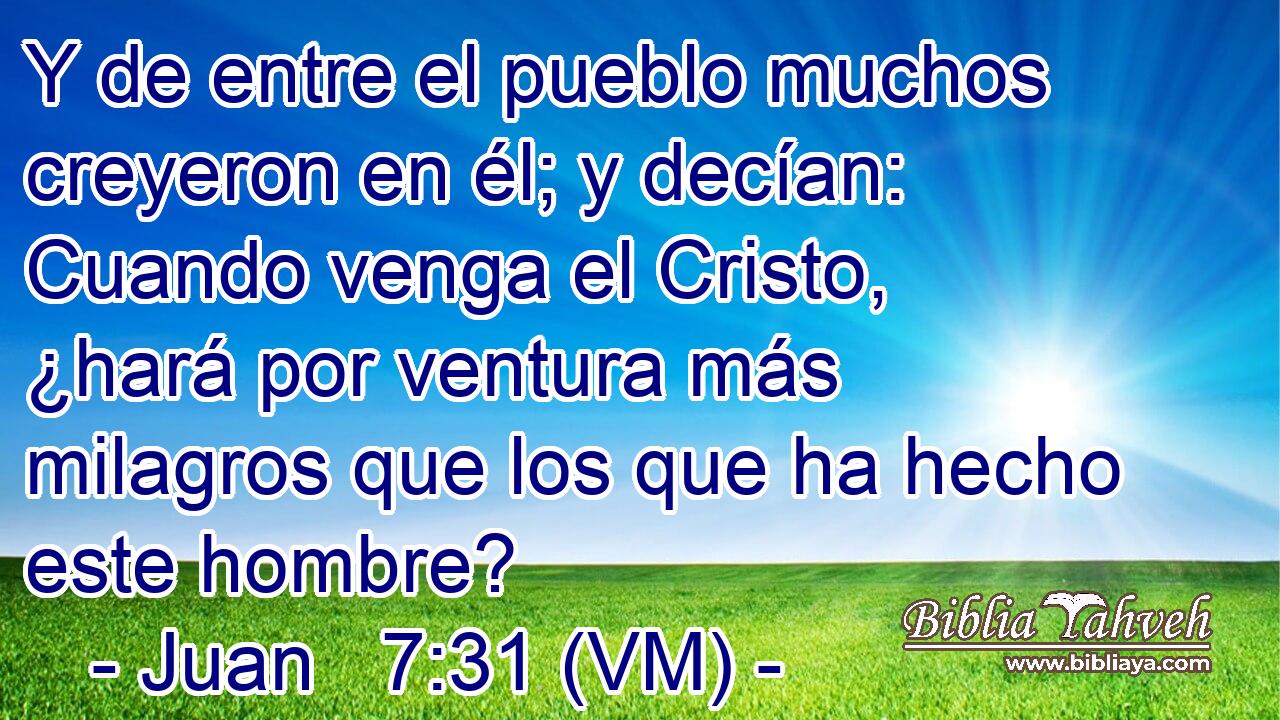  Y de entre el pueblo muchos creyeron en él; y decían: Cuando venga el Cristo, ¿hará por ventura más milagros que los que ha hecho este hombre? 