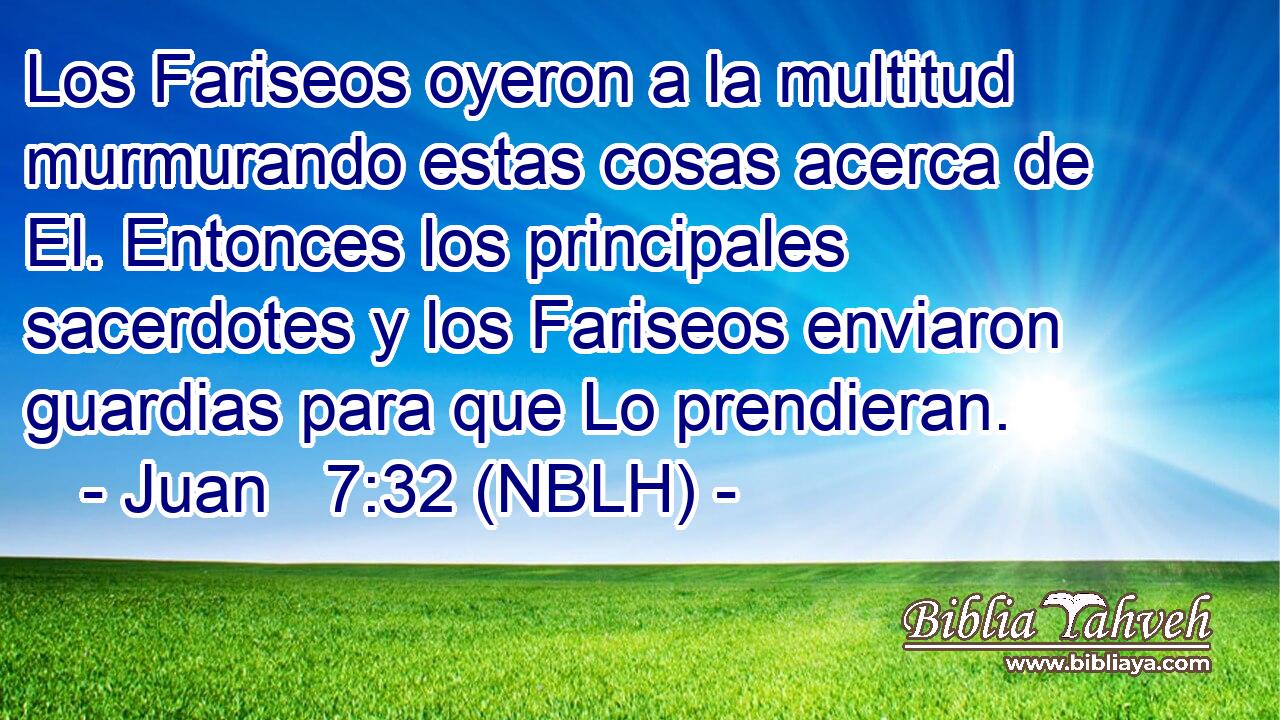  Los Fariseos oyeron a la multitud murmurando estas cosas acerca de El. Entonces los principales sacerdotes y los Fariseos enviaron guardias para que Lo prendieran. 