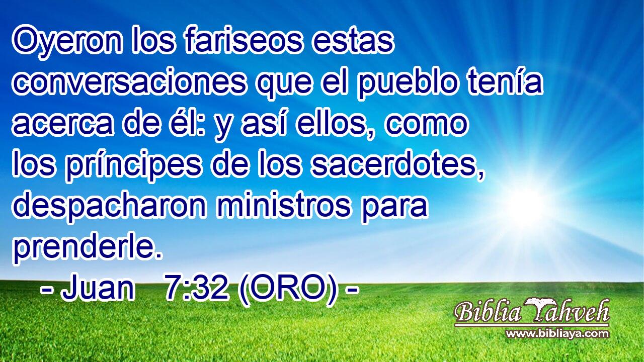  Oyeron los fariseos estas conversaciones que el pueblo tenía acerca de él: y así ellos, como los príncipes de los sacerdotes, despacharon ministros para prenderle. 