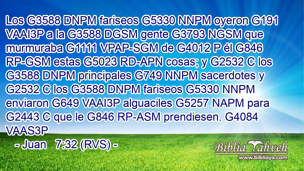 Los G3588 DNPM fariseos G5330 NNPM oyeron G191 VAAI3P a la G3588 DGSM gente G3793 NGSM que murmuraba G1111 VPAP-SGM de G4012 P él G846 RP-GSM estas G5023 RD-APN cosas; y G2532 C los G3588 DNPM principales G749 NNPM sacerdotes y G2532 C los G3588 DNPM fariseos G5330 NNPM enviaron G649 VAAI3P alguaciles G5257 NAPM para G2443 C que le G846 RP-ASM prendiesen. G4084 VAAS3P 