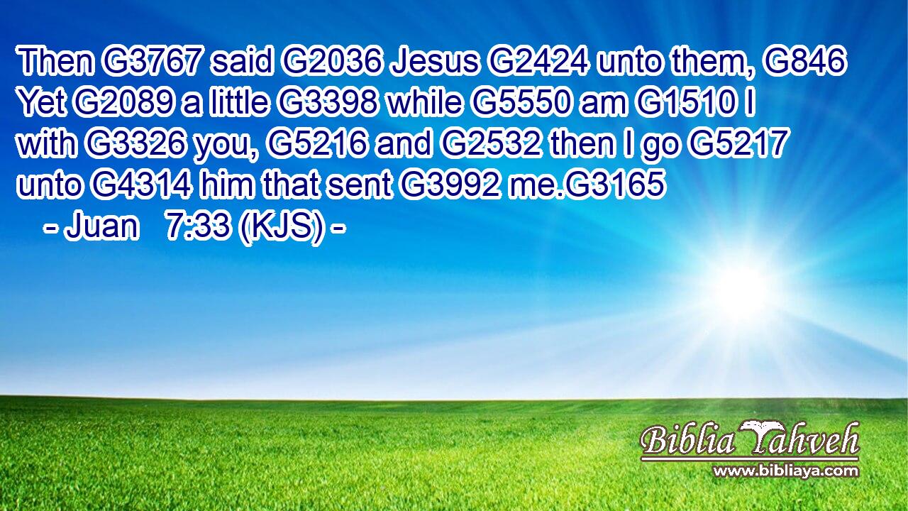 Then G3767 said G2036 Jesus G2424 unto them, G846 Yet G2089 a little G3398 while G5550 am G1510 I with G3326 you, G5216 and G2532 then I go G5217 unto G4314 him that sent G3992 me.G3165