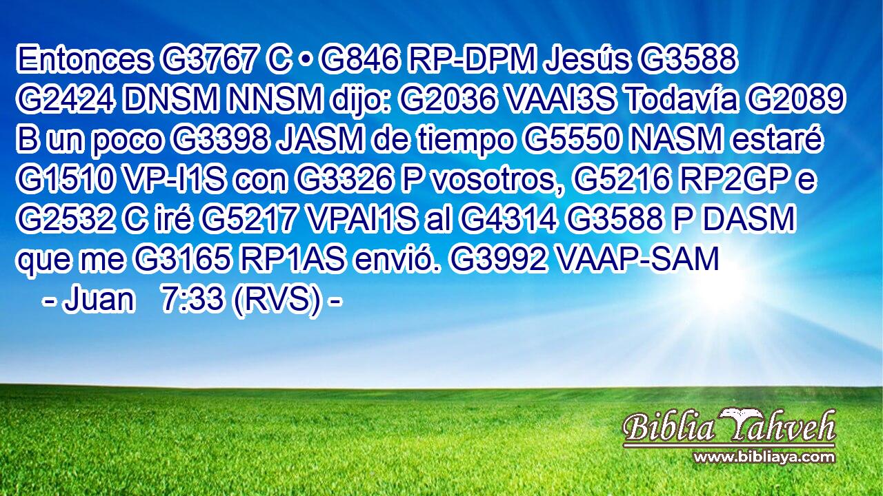 Entonces G3767 C • G846 RP-DPM Jesús G3588 G2424 DNSM NNSM dijo: G2036 VAAI3S Todavía G2089 B un poco G3398 JASM de tiempo G5550 NASM estaré G1510 VP-I1S con G3326 P vosotros, G5216 RP2GP e G2532 C iré G5217 VPAI1S al G4314 G3588 P DASM que me G3165 RP1AS envió. G3992 VAAP-SAM 