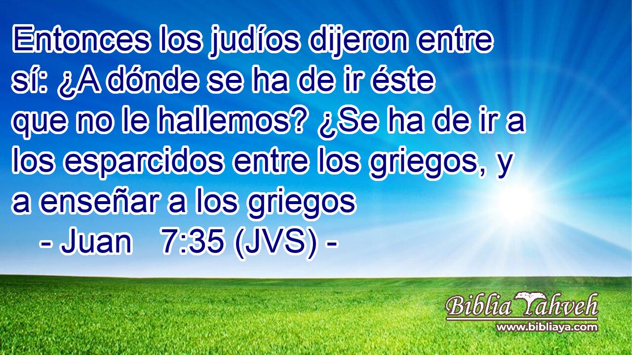 Entonces los judíos dijeron entre sí: ¿A dónde se ha de ir éste que no le hallemos? ¿Se ha de ir a los esparcidos entre los griegos, y a enseñar a los griegos