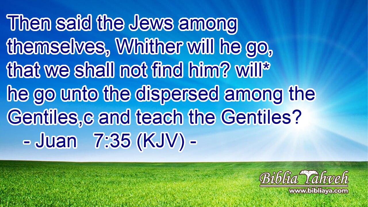 Then said the Jews among themselves, Whither will he go, that we shall not find him? will* he go unto the dispersed among the Gentiles,c and teach the Gentiles?