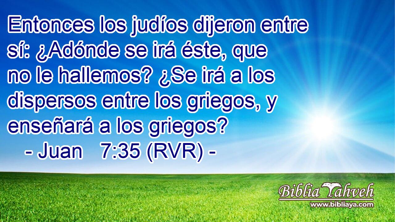 Entonces los judíos dijeron entre sí: ¿Adónde se irá éste, que no le hallemos? ¿Se irá a los dispersos entre los griegos, y enseñará a los griegos?