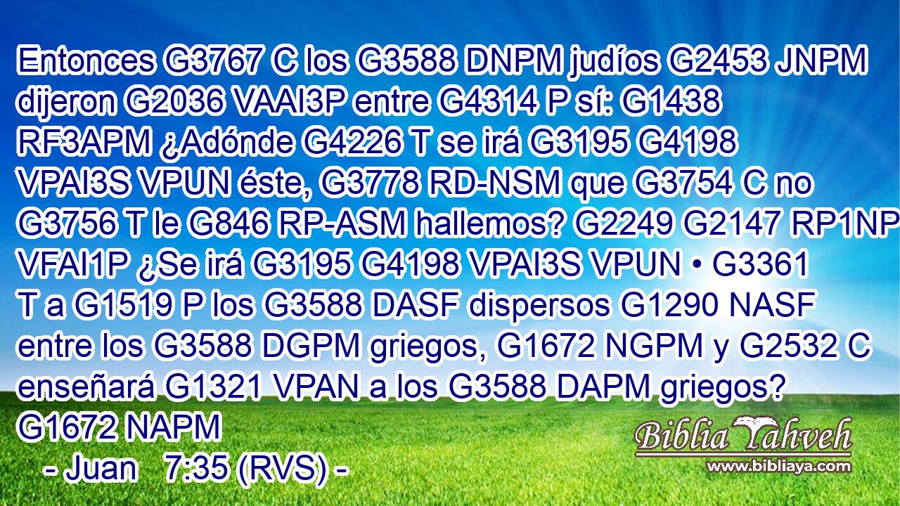 Entonces G3767 C los G3588 DNPM judíos G2453 JNPM dijeron G2036 VAAI3P entre G4314 P sí: G1438 RF3APM ¿Adónde G4226 T se irá G3195 G4198 VPAI3S VPUN éste, G3778 RD-NSM que G3754 C no G3756 T le G846 RP-ASM hallemos? G2249 G2147 RP1NP VFAI1P ¿Se irá G3195 G4198 VPAI3S VPUN • G3361 T a G1519 P los G3588 DASF dispersos G1290 NASF entre los G3588 DGPM griegos, G1672 NGPM y G2532 C enseñará G1321 VPAN a los G3588 DAPM griegos? G1672 NAPM 