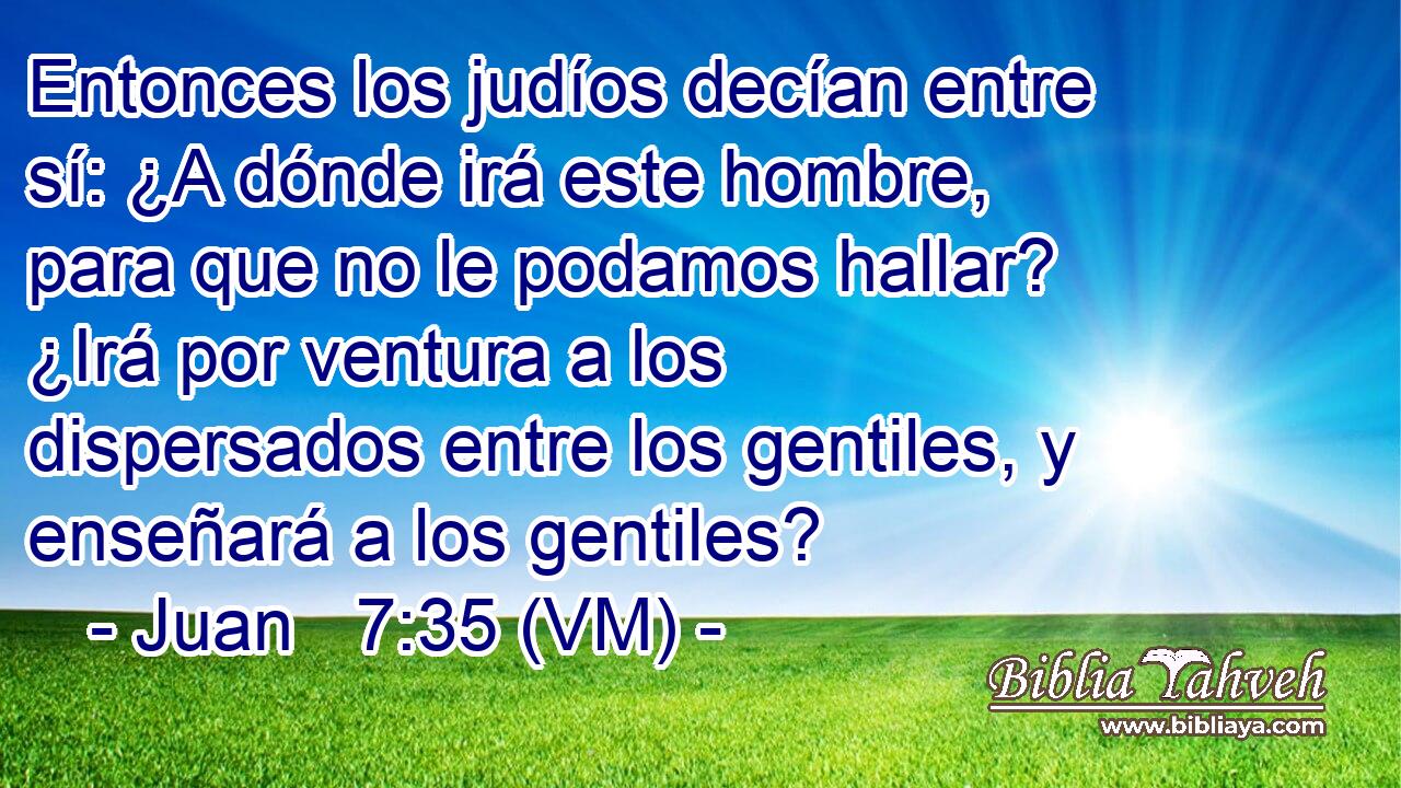  Entonces los judíos decían entre sí: ¿A dónde irá este hombre, para que no le podamos hallar? ¿Irá por ventura a los dispersados entre los gentiles, y enseñará a los gentiles? 
