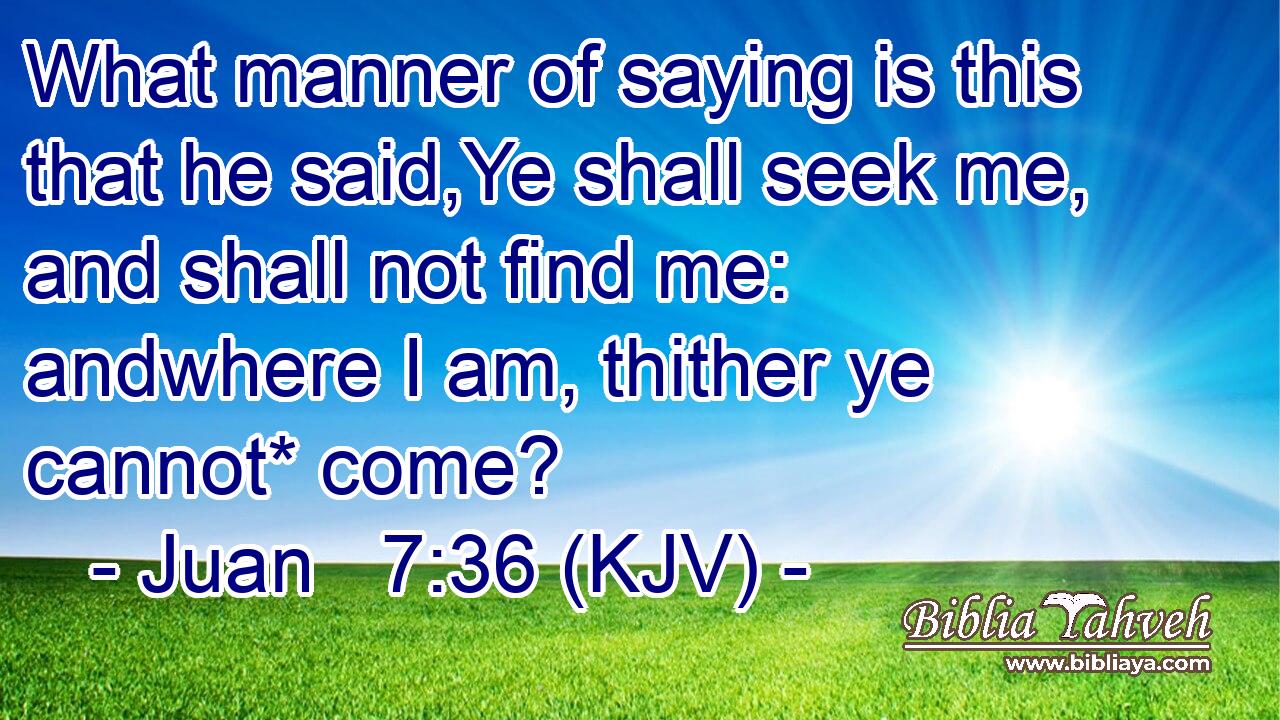 What manner of saying is this that he said,Ye shall seek me, and shall not find me: andwhere I am, thither ye cannot* come?