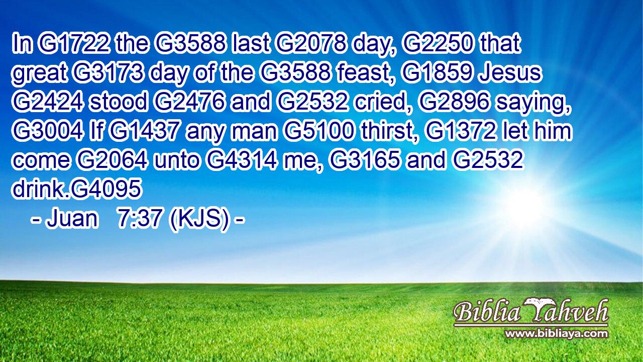 In G1722 the G3588 last G2078 day, G2250 that great G3173 day of the G3588 feast, G1859 Jesus G2424 stood G2476 and G2532 cried, G2896 saying, G3004 If G1437 any man G5100 thirst, G1372 let him come G2064 unto G4314 me, G3165 and G2532 drink.G4095