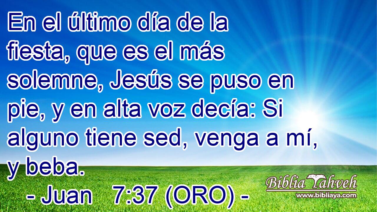  En el último día de la fiesta, que es el más solemne, Jesús se puso en pie, y en alta voz decía: Si alguno tiene sed, venga a mí, y beba. 
