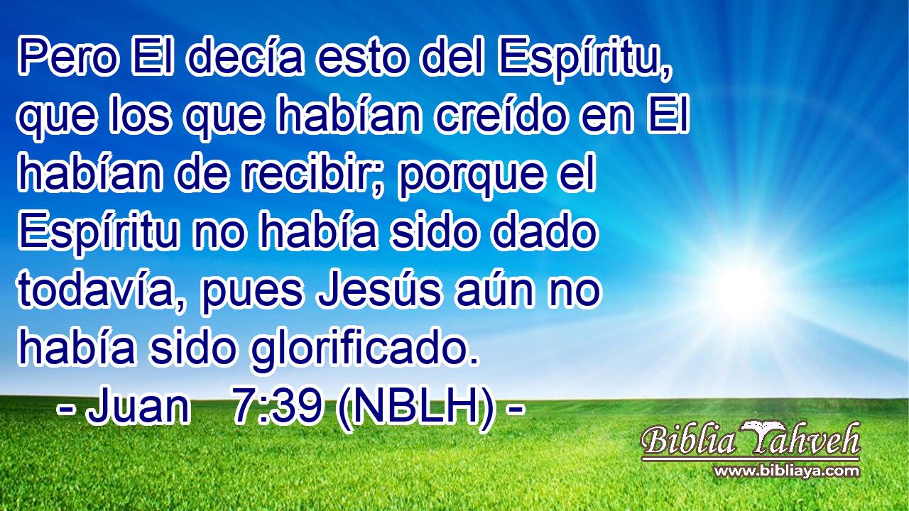 Pero El decía esto del Espíritu, que los que habían creído en El habían de recibir; porque el Espíritu no había sido dado todavía, pues Jesús aún no había sido glorificado. 