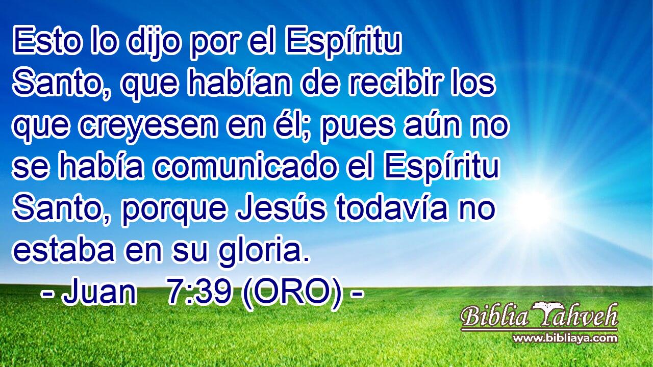  Esto lo dijo por el Espíritu Santo, que habían de recibir los que creyesen en él; pues aún no se había comunicado el Espíritu Santo, porque Jesús todavía no estaba en su gloria. 
