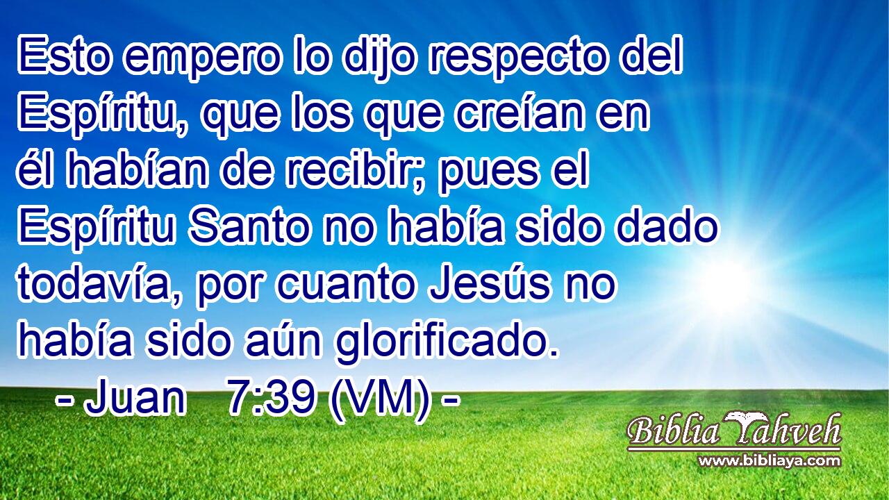  Esto empero lo dijo respecto del Espíritu, que los que creían en él habían de recibir; pues el Espíritu Santo no había sido dado todavía, por cuanto Jesús no había sido aún glorificado. 