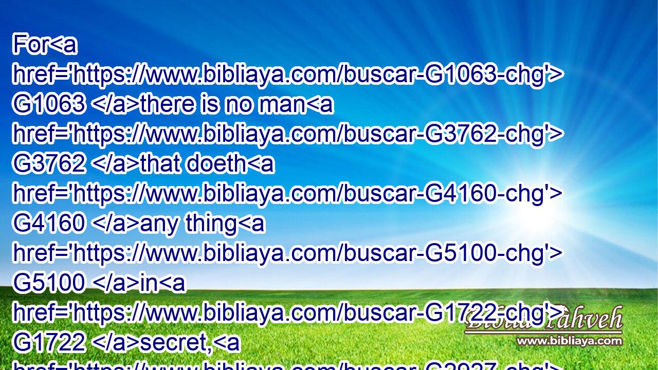 For G1063 there is no man G3762 that doeth G4160 any thing G5100 in G1722 secret, G2927 and G2532 he G846 himself seeketh G2212 to be G1511 known openly. G1722  G3954 If G1487 thou do G4160 these things, G5023 shew G5319 thyself G4572 to the G3588 world.G2889