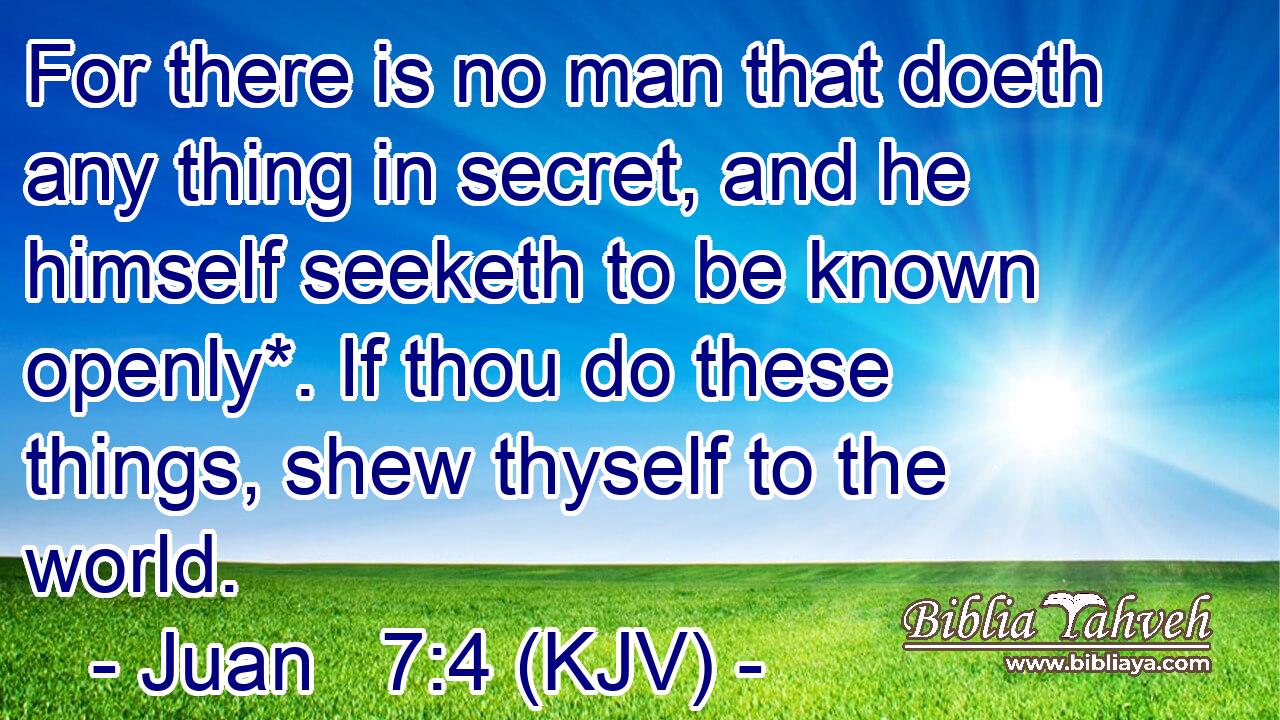 For there is no man that doeth any thing in secret, and he himself seeketh to be known openly*. If thou do these things, shew thyself to the world.