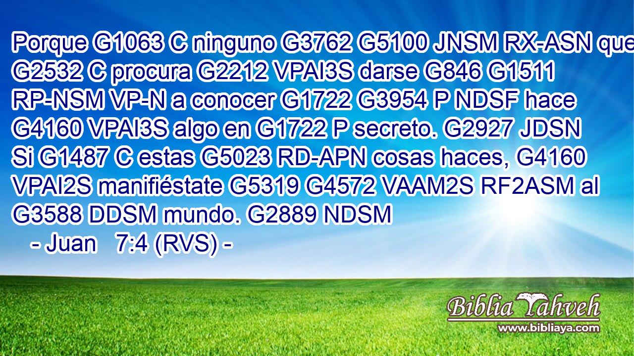 Porque G1063 C ninguno G3762 G5100 JNSM RX-ASN que G2532 C procura G2212 VPAI3S darse G846 G1511 RP-NSM VP-N a conocer G1722 G3954 P NDSF hace G4160 VPAI3S algo en G1722 P secreto. G2927 JDSN Si G1487 C estas G5023 RD-APN cosas haces, G4160 VPAI2S manifiéstate G5319 G4572 VAAM2S RF2ASM al G3588 DDSM mundo. G2889 NDSM 