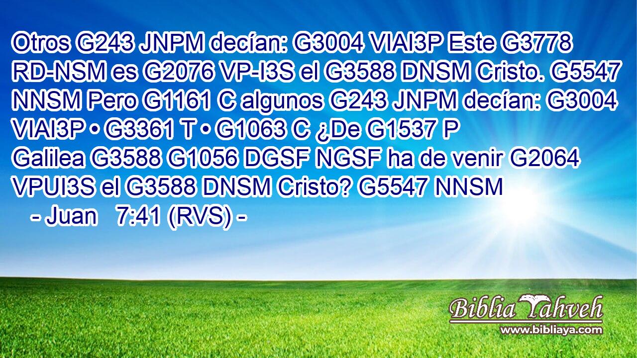 Otros G243 JNPM decían: G3004 VIAI3P Este G3778 RD-NSM es G2076 VP-I3S el G3588 DNSM Cristo. G5547 NNSM Pero G1161 C algunos G243 JNPM decían: G3004 VIAI3P • G3361 T • G1063 C ¿De G1537 P Galilea G3588 G1056 DGSF NGSF ha de venir G2064 VPUI3S el G3588 DNSM Cristo? G5547 NNSM 