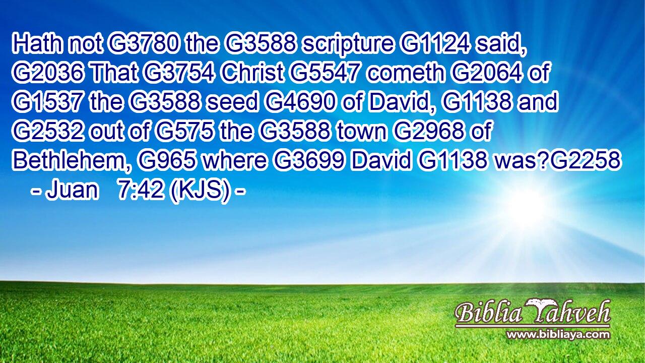 Hath not G3780 the G3588 scripture G1124 said, G2036 That G3754 Christ G5547 cometh G2064 of G1537 the G3588 seed G4690 of David, G1138 and G2532 out of G575 the G3588 town G2968 of Bethlehem, G965 where G3699 David G1138 was?G2258