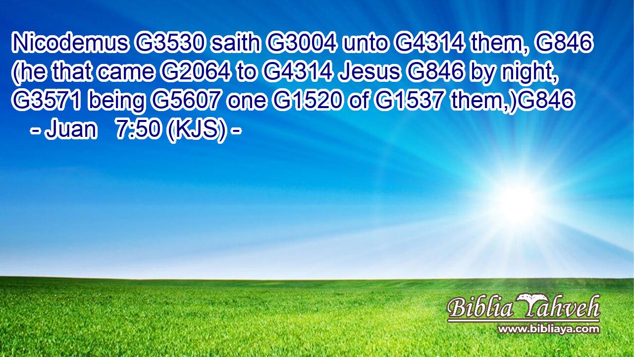 Nicodemus G3530 saith G3004 unto G4314 them, G846 (he that came G2064 to G4314 Jesus G846 by night, G3571 being G5607 one G1520 of G1537 them,)G846