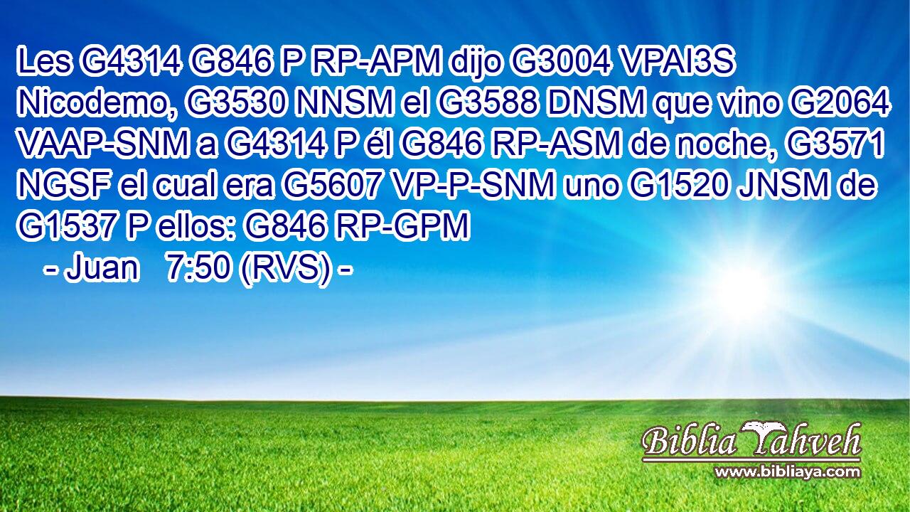 Les G4314 G846 P RP-APM dijo G3004 VPAI3S Nicodemo, G3530 NNSM el G3588 DNSM que vino G2064 VAAP-SNM a G4314 P él G846 RP-ASM de noche, G3571 NGSF el cual era G5607 VP-P-SNM uno G1520 JNSM de G1537 P ellos: G846 RP-GPM 