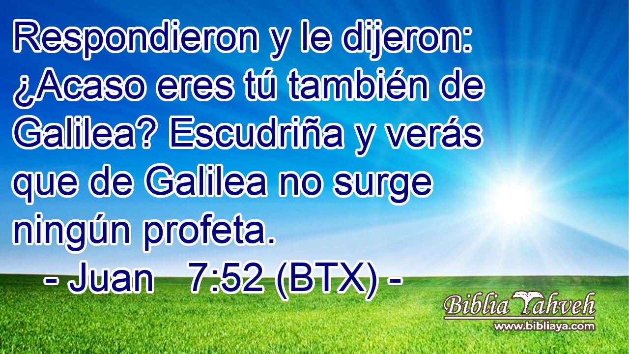 Respondieron y le dijeron: ¿Acaso eres tú también de Galilea? Escudriña y verás que de Galilea no surge ningún profeta.