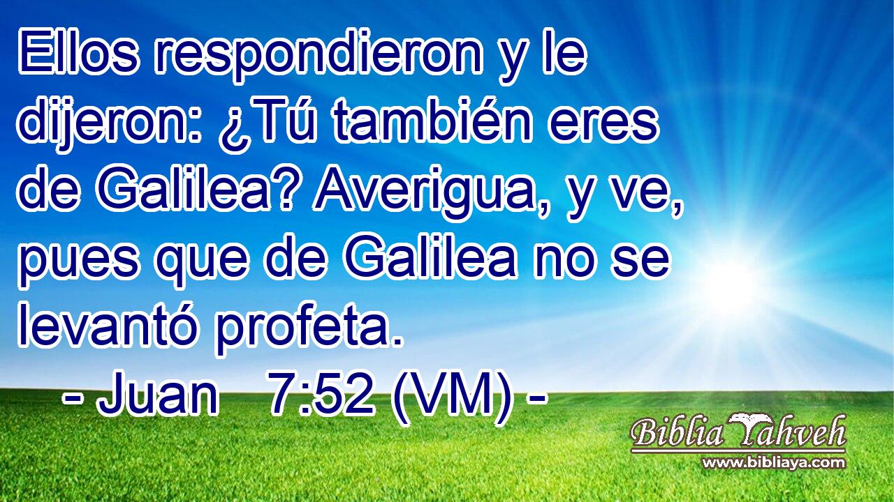  Ellos respondieron y le dijeron: ¿Tú también eres de Galilea? Averigua, y ve, pues que de Galilea no se levantó profeta. 