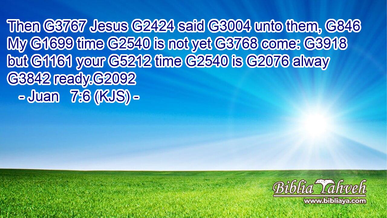 Then G3767 Jesus G2424 said G3004 unto them, G846 My G1699 time G2540 is not yet G3768 come: G3918 but G1161 your G5212 time G2540 is G2076 alway G3842 ready.G2092