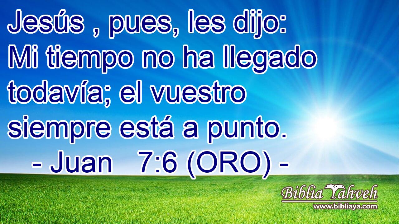  Jesús , pues, les dijo: Mi tiempo no ha llegado todavía; el vuestro siempre está a punto. 