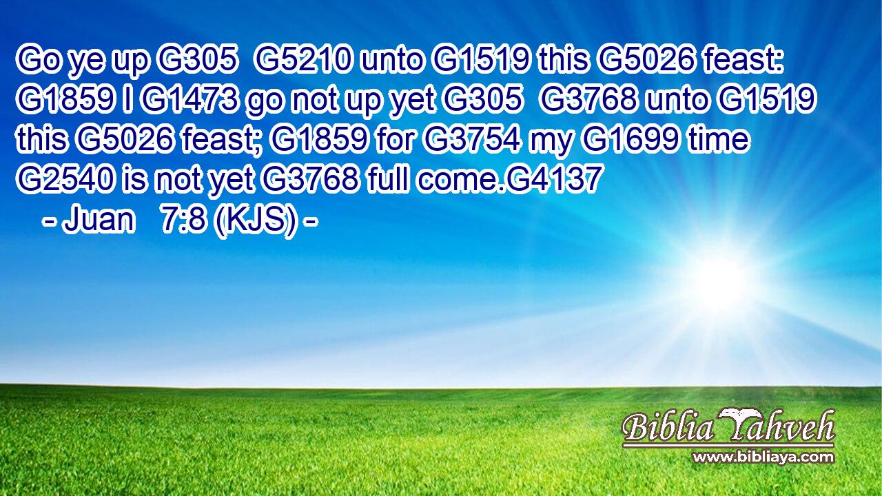 Go ye up G305  G5210 unto G1519 this G5026 feast: G1859 I G1473 go not up yet G305  G3768 unto G1519 this G5026 feast; G1859 for G3754 my G1699 time G2540 is not yet G3768 full come.G4137