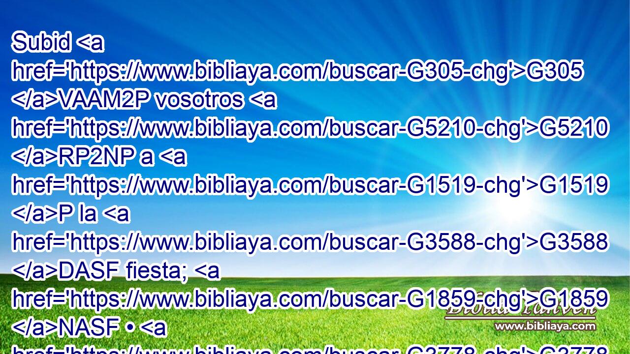Subid G305 VAAM2P vosotros G5210 RP2NP a G1519 P la G3588 DASF fiesta; G1859 NASF • G3778 RD-ASF yo G1473 RP1NS no G3768 B subo G305 VPAI1S todavía a G1519 P esa G3778 RD-ASF fiesta, G3588 G1859 DASF NASF porque G3754 C mi G3588 G1699 DNSM RS1NSM tiempo G3588 G2540 DNSM NNSM aún G3768 B no se ha cumplido. G4137 VRPI3S 