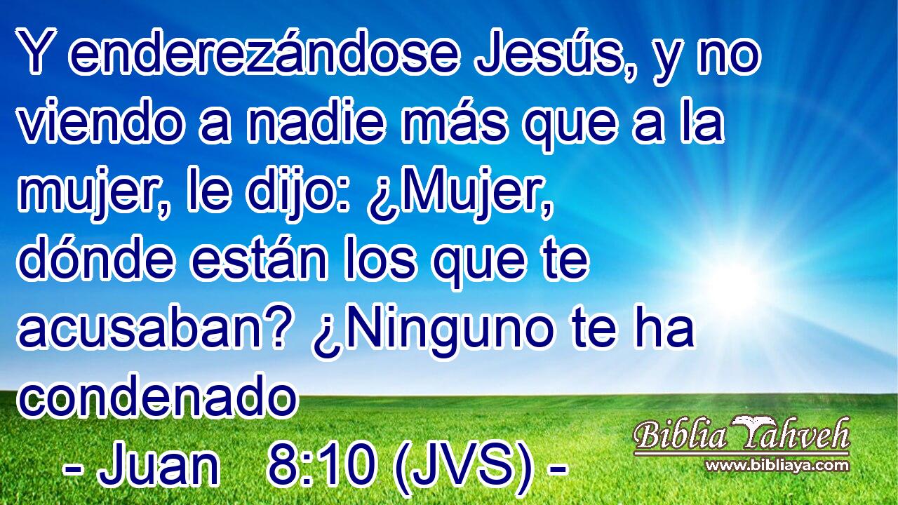 Y enderezándose Jesús, y no viendo a nadie más que a la mujer, le dijo: ¿Mujer, dónde están los que te acusaban? ¿Ninguno te ha condenado