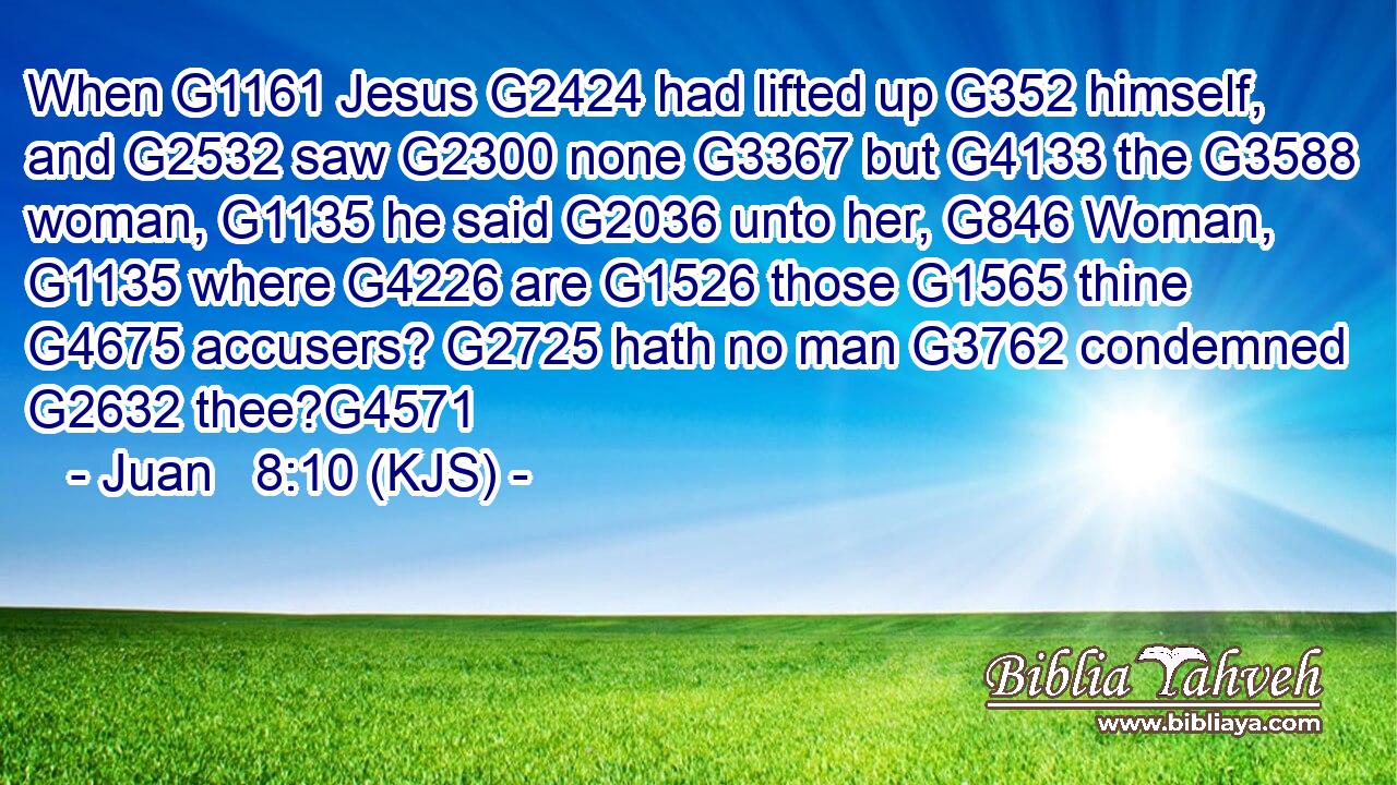 When G1161 Jesus G2424 had lifted up G352 himself, and G2532 saw G2300 none G3367 but G4133 the G3588 woman, G1135 he said G2036 unto her, G846 Woman, G1135 where G4226 are G1526 those G1565 thine G4675 accusers? G2725 hath no man G3762 condemned G2632 thee?G4571