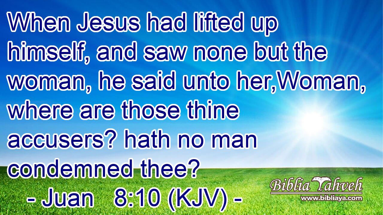 When Jesus had lifted up himself, and saw none but the woman, he said unto her,Woman, where are those thine accusers? hath no man condemned thee?