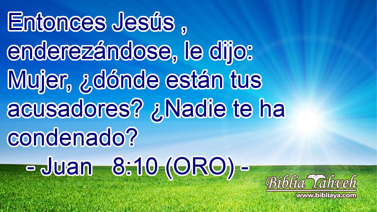  Entonces Jesús , enderezándose, le dijo: Mujer, ¿dónde están tus acusadores? ¿Nadie te ha condenado? 