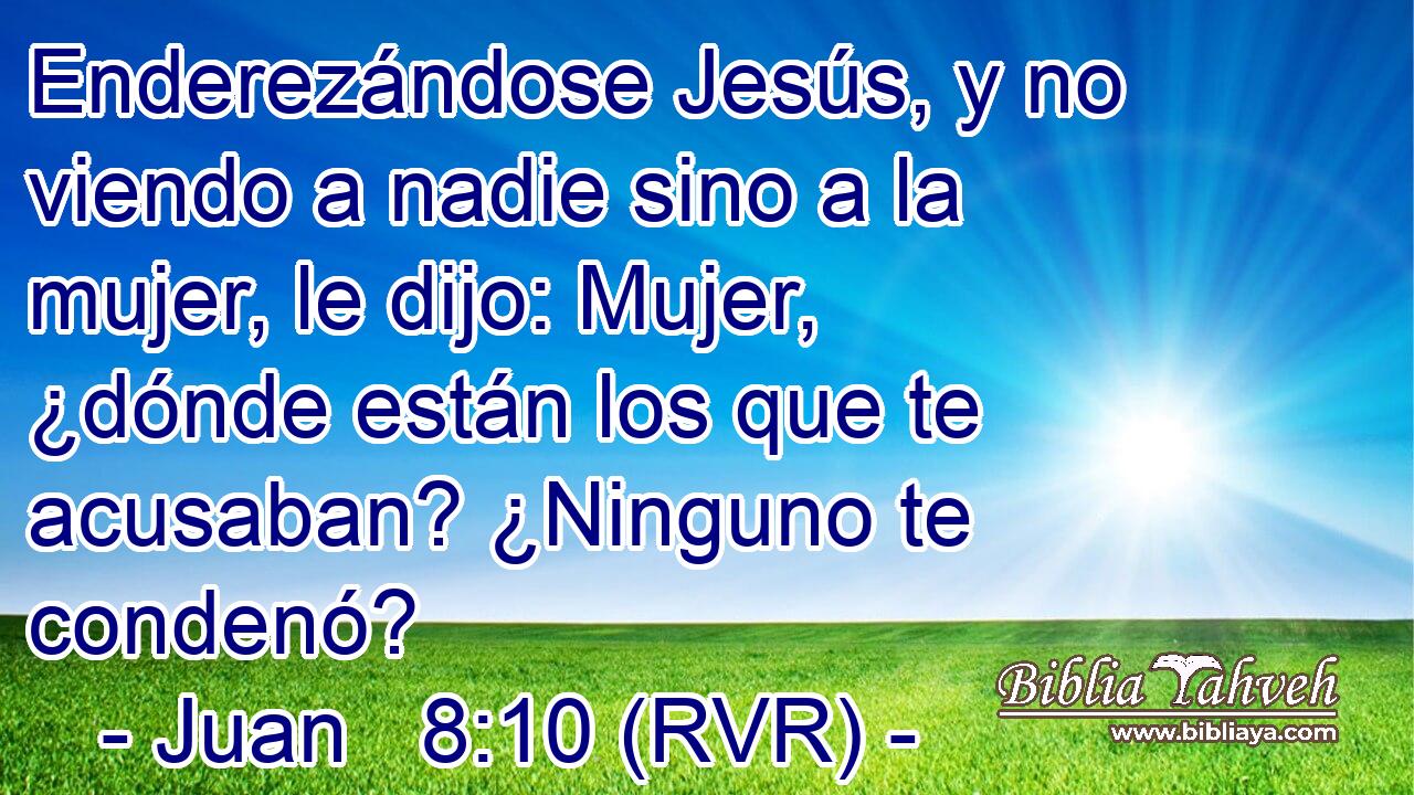 Enderezándose Jesús, y no viendo a nadie sino a la mujer, le dijo: Mujer, ¿dónde están los que te acusaban? ¿Ninguno te condenó?