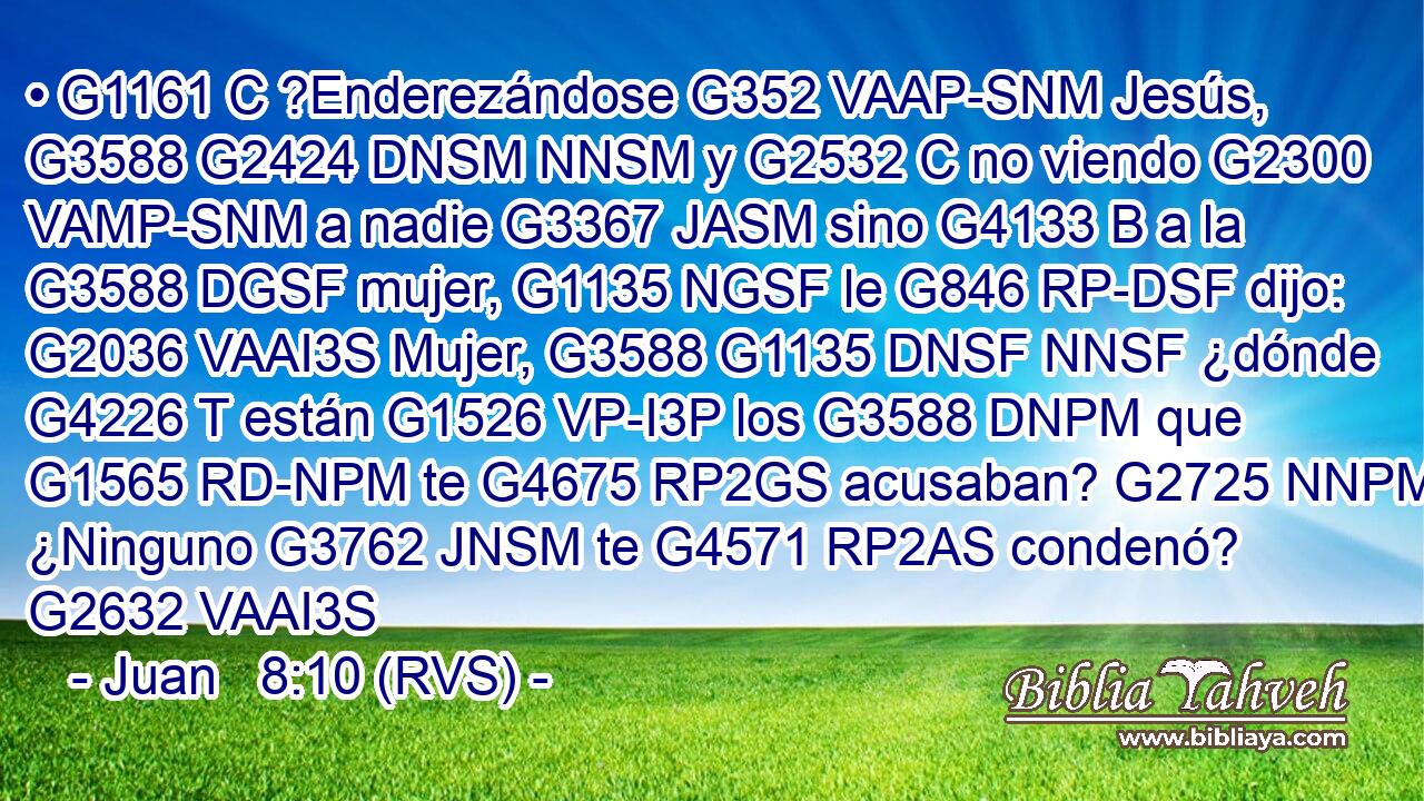 • G1161 C ?Enderezándose G352 VAAP-SNM Jesús, G3588 G2424 DNSM NNSM y G2532 C no viendo G2300 VAMP-SNM a nadie G3367 JASM sino G4133 B a la G3588 DGSF mujer, G1135 NGSF le G846 RP-DSF dijo: G2036 VAAI3S Mujer, G3588 G1135 DNSF NNSF ¿dónde G4226 T están G1526 VP-I3P los G3588 DNPM que G1565 RD-NPM te G4675 RP2GS acusaban? G2725 NNPM ¿Ninguno G3762 JNSM te G4571 RP2AS condenó? G2632 VAAI3S 