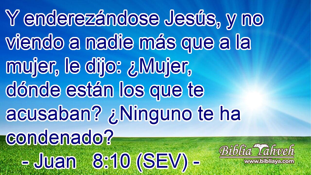Y enderezándose Jesús, y no viendo a nadie más que a la mujer, le dijo: ¿Mujer, dónde están los que te acusaban? ¿Ninguno te ha condenado?