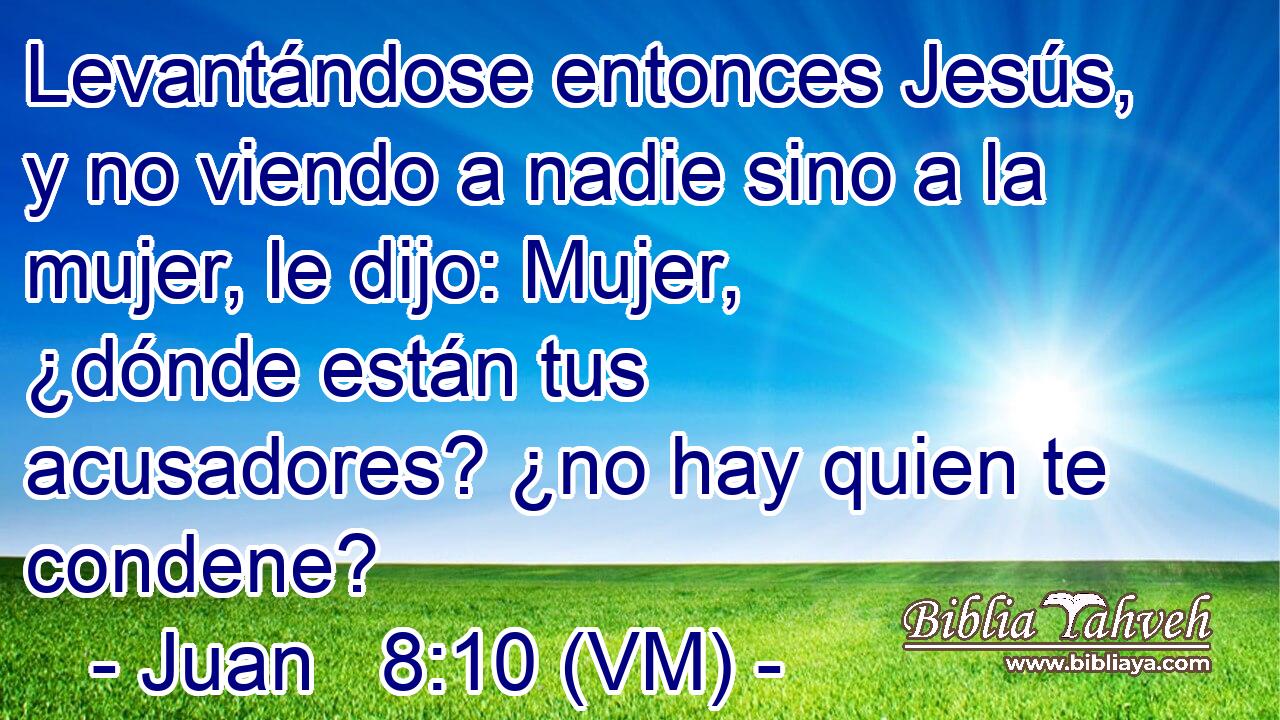  Levantándose entonces Jesús, y no viendo a nadie sino a la mujer, le dijo: Mujer, ¿dónde están tus acusadores? ¿no hay quien te condene? 