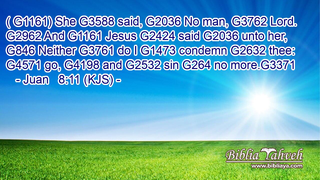 ( G1161) She G3588 said, G2036 No man, G3762 Lord. G2962 And G1161 Jesus G2424 said G2036 unto her, G846 Neither G3761 do I G1473 condemn G2632 thee: G4571 go, G4198 and G2532 sin G264 no more.G3371